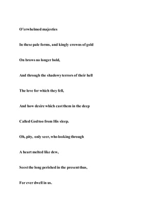 O’erwhelmed majesties
In these pale forms, and kingly crowns of gold
On brows no longer bold,
And through the shadowyterrors of their hell
The love for which they fell,
And how desire which castthem in the deep
Called Godtoo from His sleep.
Oh, pity, only seer, who looking through
A heart melted like dew,
Seestthe long perished in the presentthus,
For ever dwell in us.
 