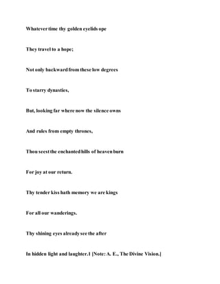 Whatevertime thy golden eyelids ope
They travel to a hope;
Not only backwardfrom these low degrees
To starry dynasties,
But, looking far where now the silence owns
And rules from empty thrones,
Thou seestthe enchantedhills of heavenburn
For joy at our return.
Thy tender kiss hath memory we are kings
For all our wanderings.
Thy shining eyes alreadysee the after
In hidden light and laughter.1 [Note:A. E., The Divine Vision.]
 