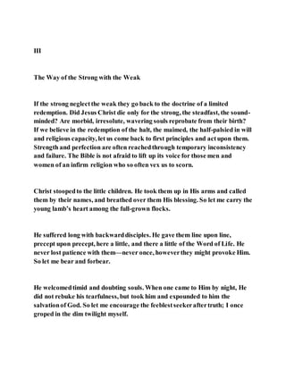 III
The Way of the Strong with the Weak
If the strong neglectthe weak they go back to the doctrine of a limited
redemption. Did Jesus Christ die only for the strong, the steadfast, the sound-
minded? Are morbid, irresolute, wavering souls reprobate from their birth?
If we believe in the redemption of the halt, the maimed, the half-palsied in will
and religious capacity, let us come back to first principles and actupon them.
Strength and perfection are often reachedthrough temporary inconsistency
and failure. The Bible is not afraid to lift up its voice for those men and
women of an infirm religion who so often vex us to scorn.
Christ stoopedto the little children. He took them up in His arms and called
them by their names, and breathed over them His blessing. So let me carry the
young lamb’s heart among the full-grown flocks.
He suffered long with backwarddisciples. He gave them line upon line,
precept upon precept, here a little, and there a little of the Word of Life. He
never lost patience with them—never once, howeverthey might provoke Him.
So let me bear and forbear.
He welcomedtimid and doubting souls. When one came to Him by night, He
did not rebuke his tearfulness, but took him and expounded to him the
salvationof God. So let me encourage the feeblestseekeraftertruth; I once
groped in the dim twilight myself.
 