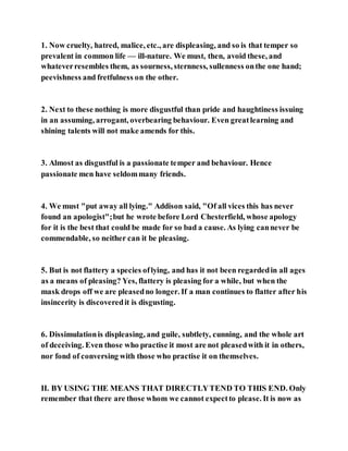 1. Now cruelty, hatred, malice, etc., are displeasing, and so is that temper so
prevalent in common life — ill-nature. We must, then, avoid these, and
whateverresembles them, as sourness, sternness, sullenness onthe one hand;
peevishness and fretfulness on the other.
2. Next to these nothing is more disgustful than pride and haughtiness issuing
in an assuming, arrogant, overbearing behaviour. Even greatlearning and
shining talents will not make amends for this.
3. Almost as disgustful is a passionate temper and behaviour. Hence
passionate men have seldommany friends.
4. We must "put away all lying." Addison said, "Of all vices this has never
found an apologist";but he wrote before Lord Chesterfield, whose apology
for it is the best that could be made for so bad a cause. As lying cannever be
commendable, so neither can it be pleasing.
5. But is not flattery a species oflying, and has it not been regardedin all ages
as a means of pleasing? Yes, flattery is pleasing for a while, but when the
mask drops off we are pleasedno longer. If a man continues to flatter after his
insincerity is discoveredit is disgusting.
6. Dissimulationis displeasing, and guile, subtlety, cunning, and the whole art
of deceiving. Even those who practise it most are not pleasedwith it in others,
nor fond of conversing with those who practise it on themselves.
II. BY USING THE MEANS THAT DIRECTLYTEND TO THIS END. Only
remember that there are those whom we cannot expectto please. It is now as
 