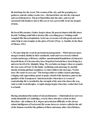 He had hope for the worst. The woman of the city, and the grasping tax-
gatherer, and the robber on the tree—He hated their sin, but He redeemed
and savedthemselves. The jewelhad fallen into the mire, and was all
encrustedwith foulness; but to His eyes it was a jewelstill. So let me despair
of none.
He loved His enemies. Father, forgive them, He prayed almostwith His latest
breath. Nothing could kill or destroy His exceeding grace. Nothing could
vanquish His blessedoptimism. So let me overcome evil with good, and out of
ruins help to raise temples to the glory of God.1 [Note: A. Smellie, In the Hour
of Silence, 192.]
1. We may help the weak by personalencouragement.—Whenmenare poor,
meagre-souled, shabbyin their standards, wind and wave tossed, without
certain anchorage,with loose, shallow, unsubstantialfoundations of character
beneath them, it is because they have forgottenGod and have been living in a
universe bereft of its Almighty King. We are babes no longer when we acquire
the true sense of God. To the timid, vacillating soul, unstrung by morbid
moods, lacking spiritual soundness, we must address the message,“Godis
near. He comes to save you.” The foreign sailoror soldier of poor physique,
cringing with superstition, prone to panic, afraid of the darkness, puts on the
qualities of his Europeanor American leader when there is a sense of
comradeship. He is steadiedby the strength of the man who shows the way.
And so with weak disciples. A rapid change begins when they realize that God
is at hand.
Having abandoned the notion of classicalhonours—whichindeed are not very
easilyobtainable at Cambridge, even by those who have a bent in their
direction—the ordinary B.A. degree presentedno difficulty to the always
robust intelligence of Lockwood. He seems, however, to have calledin the aid
of the famous coachforthe pollmen of those and many other cheerful days,
 