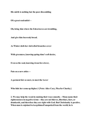 His mirth is nothing but the poor dissembling
Of a great soulunfed—
Oh, bring him where the Eden-leaves are trembling,
And give him heavenly bread.
As Winter doth her shrivelled branches cover
With greenness, knowing spring-time’s soft desire,
Even so the soul, knowing Jesus fora lover,
Puts on a new attire—
A garment fair as snow, to meet the Lover
Who bids her come up higher.1 [Note:Alice Cary, Plea for Charity.]
2. We may help the weak by making their ways smooth.—Manyname their
righteousness in negative terms—they are not thieves, libertines, liars, or
drunkards, and therefore they are right with God. But Christianity is positive.
When man is enjoined to keephimself unspotted from the world, he is
 