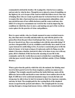 commanded to defend his brother. He is judged by what he leaves undone,
and not only by what he does. Though he never placed a stone of stumbling on
the highway, he yet is keeper of the road on which his fellows travel. Our task
of helping those who are ready to perish must be workedat from two sides. If
we neglectthe duty of personalsuccour, encouragement, admonition, some
may perish because of our selfish slackness;and the same result may also
follow if we forgetto consummate our work for the weak by improving the
conditions in which they have to move, and making our part of the world an
easiersphere for the practice of virtue and godliness.
Here is a poor suicide, who, in a frantic moment in some wretched room to-
day, does that most cowardly and miserable sin, and with the pistol or the
poison flees from the post where God had put him. You never saw the man.
He never heard of you. Have you anything to do with his miserable dying? If
you have cheapenedlife; if you by sordidness and frivolity have made it seem
a poor instead of a noble thing to live; if you have consistentlygiven to life the
look of a luxury to be kept as long as it is pleasant, and to be flung awaythe
minute it becomes a burden, instead of a duty to be done at any cost, with any
pains, till it is finished; if this has been the meaning of your life in the
community and in the world, then you most certainly have something to do
with that poor wretch’s death. You helped to kill that suicide.1 [Note:Phillips
Brooks.]
What a gain when the path by which the sick, the maimed, the fainting must
travel to their goalof restis free from roughness, and has no unnecessary
windings! The straight, smooth road from the battle-field may make all the
difference betweenlife and death to some who have been smitten down in the
fight. If cliffs have to be scaledand mountain ranges crossed, the hale and
strong may be able to bear it, but it is torment to their less vigorous comrades,
and may be fatal. The straight path for the wasting flock of the shepherd
means escapefrom the jackals andvultures. The straight path for an army
moving through a strange land means victory, whilst the crookedand the
 
