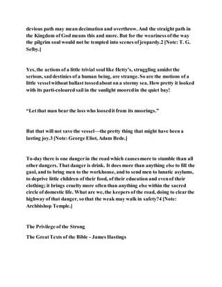 devious path may mean decimation and overthrow. And the straight path in
the Kingdom of God means this and more. But for the weariness ofthe way
the pilgrim soul would not be tempted into scenes ofjeopardy.2 [Note: T. G.
Selby.]
Yes, the actions of a little trivial soul like Hetty’s, struggling amidst the
serious, saddestinies of a human being, are strange. So are the motions of a
little vesselwithout ballast tossedabout on a stormy sea. How pretty it looked
with its parti-coloured sail in the sunlight mooredin the quiet bay!
“Let that man bear the loss who loosedit from its moorings.”
But that will not save the vessel—the pretty thing that might have been a
lasting joy.3 [Note: George Eliot, Adam Bede.]
To-day there is one dangerin the road which causesmore to stumble than all
other dangers. That danger is drink. It does more than anything else to fill the
gaol, and to bring men to the workhouse, and to send men to lunatic asylums,
to deprive little children of their food, of their education and evenof their
clothing; it brings cruelty more often than anything else within the sacred
circle of domestic life. What are we, the keepers of the road, doing to clearthe
highway of that danger, so that the weak may walk in safety?4 [Note:
Archbishop Temple.]
The Privilege of the Strong
The GreatTexts of the Bible - James Hastings
 