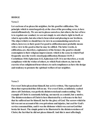HODGE
Verse 2
Let eachone of us please his neighbor, for his goodfor edification. The
principle which is statednegatively at the close ofthe preceding verse, is here
statedaffirmatively. We are not to please ourselves, but others;the law of love
is to regulate our conduct; we are not simply to ask whatis right in itself, or
what is agreeable, but also what is benevolent and pleasing to our brethren.
The objectwhich we should have in view in accommodating ourselves to
others, however, is their good. Forgood to edificationmost probably means
with a view to his goodso that he may be edified. The latter words, to
edification, are, therefore, explanatory of the former; the goodwe should
contemplate is their religious improvement; which is the sense in which Paul
frequently uses the word ( οἰκοδομή) edification;Romans 14:19; 2
Corinthians 10:8; Ephesians 4:12, Ephesians 4:29. It is not therefore, a weak
compliance with the wishes of others, to which Paul exhorts us, but to the
exercise ofan enlightened benevolence;to such compliances as have the design
and tendency to promote the spiritual welfare of our neighbor.
Verse 3
For even Christ pleasednot himself, but as it is written, The reproaches of
them that reproachedthee fell on me. ‘For even Christ, so infinitely exalted
above all Christians, was perfectly disinterestedand condescending.'The
example of Christ is constantly held up, not merely as a model, but a motive.
The disinterestedness ofChrist is here illustrated by a reference to the fact
that he suffered not for himself, but for the glory of God. The sorrow which he
felt was not on accountof his own privations and injuries, but zeal for God's
service consumedhim, and it was the dishonor which was castonGod that
broke his heart. The simple point to be illustrated is the disinterestedness of
Christ, the factthat he did not please himself. And this is most affectingly
 