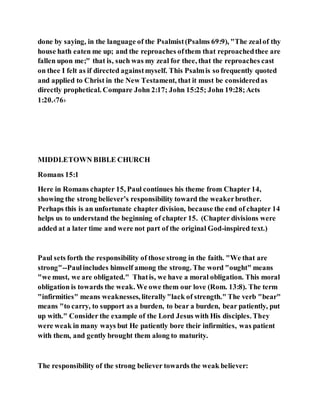 done by saying, in the language of the Psalmist(Psalms 69:9), "The zealof thy
house hath eaten me up; and the reproaches ofthem that reproachedthee are
fallen upon me;" that is, such was my zeal for thee, that the reproaches cast
on thee I felt as if directed againstmyself. This Psalmis so frequently quoted
and applied to Christ in the New Testament, that it must be consideredas
directly prophetical. Compare John 2:17; John 15:25; John 19:28;Acts
1:20.‹76›
MIDDLETOWN BIBLE CHURCH
Romans 15:1
Here in Romans chapter 15, Paul continues his theme from Chapter 14,
showing the strong believer’s responsibility toward the weakerbrother.
Perhaps this is an unfortunate chapter division, because the end of chapter 14
helps us to understand the beginning of chapter 15. (Chapter divisions were
added at a later time and were not part of the original God-inspired text.)
Paul sets forth the responsibility of those strong in the faith. "We that are
strong"--Paulincludes himself among the strong. The word "ought" means
"we must, we are obligated." Thatis, we have a moral obligation. This moral
obligation is towards the weak. We owe them our love (Rom. 13:8). The term
"infirmities" means weaknesses, literally"lack of strength." The verb "bear"
means "to carry, to support as a burden, to bear a burden, bear patiently, put
up with." Consider the example of the Lord Jesus with His disciples. They
were weak in many ways but He patiently bore their infirmities, was patient
with them, and gently brought them along to maturity.
The responsibility of the strong believer towards the weak believer:
 