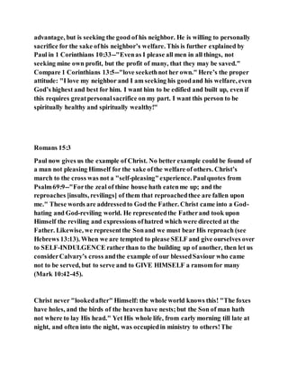 advantage, but is seeking the good of his neighbor. He is willing to personally
sacrifice for the sake ofhis neighbor’s welfare. This is further explained by
Paul in 1 Corinthians 10:33--"Evenas I please all men in all things, not
seeking mine own profit, but the profit of many, that they may be saved."
Compare 1 Corinthians 13:5--"love seekethnot her own." Here’s the proper
attitude: "I love my neighbor and I am seeking his goodand his welfare, even
God’s highest and best for him. I want him to be edified and built up, even if
this requires greatpersonalsacrifice on my part. I want this person to be
spiritually healthy and spiritually wealthy!"
Romans 15:3
Paul now gives us the example of Christ. No better example could be found of
a man not pleasing Himself for the sake ofthe welfare of others. Christ’s
march to the cross was not a "self-pleasing"experience.Paulquotes from
Psalm69:9--"Forthe zeal of thine house hath eatenme up; and the
reproaches [insults, revilings] of them that reproachedthee are fallen upon
me." These words are addressedto God the Father. Christ came into a God-
hating and God-reviling world. He representedthe Fatherand took upon
Himself the reviling and expressions ofhatred which were directed at the
Father. Likewise, we representthe Sonand we must bear His reproach (see
Hebrews 13:13). When we are tempted to please SELF and give ourselves over
to SELF-INDULGENCE ratherthan to the building up of another, then let us
considerCalvary’s cross andthe example of our blessedSaviour who came
not to be served, but to serve and to GIVE HIMSELF a ransomfor many
(Mark 10:42-45).
Christ never "lookedafter" Himself: the whole world knows this! "The foxes
have holes, and the birds of the heaven have nests;but the Son of man hath
not where to lay His head." Yet His whole life, from early morning till late at
night, and often into the night, was occupiedin ministry to others!The
 