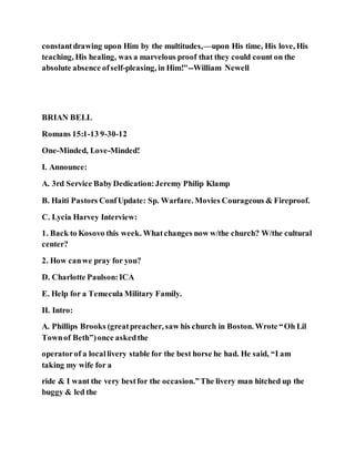 constantdrawing upon Him by the multitudes,—upon His time, His love, His
teaching, His healing, was a marvelous proof that they could count on the
absolute absence ofself-pleasing, in Him!"--William Newell
BRIAN BELL
Romans 15:1-13 9-30-12
One-Minded, Love-Minded!
I. Announce:
A. 3rd Service BabyDedication:Jeremy Philip Klamp
B. Haiti Pastors ConfUpdate: Sp. Warfare. Movies Courageous & Fireproof.
C. Lycia Harvey Interview:
1. Back to Kosovo this week. Whatchanges now w/the church? W/the cultural
center?
2. How canwe pray for you?
D. Charlotte Paulson:ICA
E. Help for a Temecula Military Family.
II. Intro:
A. Phillips Brooks (greatpreacher, saw his church in Boston. Wrote “Oh Lil
Townof Beth”)once askedthe
operatorof a locallivery stable for the best horse he had. He said, “I am
taking my wife for a
ride & I want the very bestfor the occasion.”The livery man hitched up the
buggy & led the
 