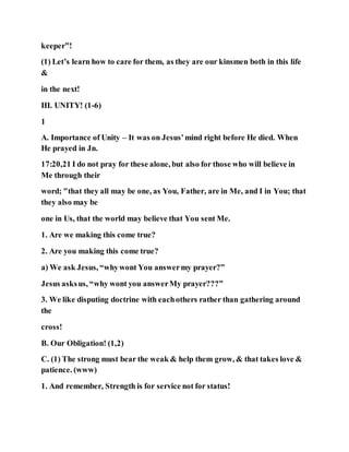 keeper”!
(1) Let’s learn how to care for them, as they are our kinsmen both in this life
&
in the next!
III. UNITY! (1-6)
1
A. Importance of Unity – It was on Jesus’mind right before He died. When
He prayed in Jn.
17:20,21 I do not pray for these alone, but also for those who will believe in
Me through their
word; "that they all may be one, as You, Father, are in Me, and I in You; that
they also may be
one in Us, that the world may believe that You sent Me.
1. Are we making this come true?
2. Are you making this come true?
a) We ask Jesus, “whywont You answermy prayer?”
Jesus asksus, “why wont you answerMy prayer???”
3. We like disputing doctrine with eachothers rather than gathering around
the
cross!
B. Our Obligation! (1,2)
C. (1) The strong must bear the weak & help them grow, & that takes love &
patience. (www)
1. And remember, Strength is for service not for status!
 