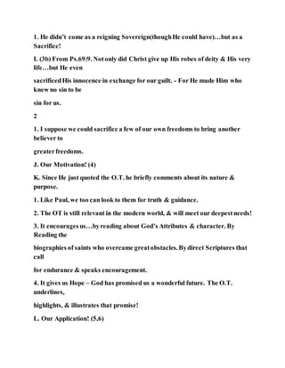 1. He didn’t come as a reigning Sovereign(thoughHe could have)…but as a
Sacrifice!
I. (3b) From Ps.69:9. Notonly did Christ give up His robes of deity & His very
life…but He even
sacrificedHis innocence in exchange for our guilt. - For He made Him who
knew no sin to be
sin for us.
2
1. I suppose we could sacrifice a few of our own freedoms to bring another
believer to
greaterfreedoms.
J. Our Motivation! (4)
K. Since He just quoted the O.T. he briefly comments about its nature &
purpose.
1. Like Paul, we too can look to them for truth & guidance.
2. The OT is still relevant in the modern world, & will meet our deepestneeds!
3. It encouragesus…byreading about God’s Attributes & character. By
Reading the
biographies of saints who overcame greatobstacles.Bydirect Scriptures that
call
for endurance & speaks encouragement.
4. It gives us Hope – God has promised us a wonderful future. The O.T.
underlines,
highlights, & illustrates that promise!
L. Our Application! (5,6)
 