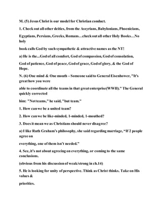 M. (5) Jesus Christ is our model for Christian conduct.
1. Check out all other deities, from the Assyrians, Babylonians, Phoenicians,
Egyptians, Persians, Greeks, Romans…checkoutall other Holy Books…No
holy
book calls God by such sympathetic & attractive names as the NT!
a) He is the...Godof all comfort, God of compassion, Godof consolation,
God of patience, God of peace, Godof grace, Godof glory, & the God of
Hope.
N. (6) One mind & One mouth - Someone saidto GeneralEisenhower, "It's
greathow you were
able to coordinate all the teams in that greatenterprise(WWII)." The General
quickly corrected
him: "Notteams," he said, "but team."
1. How canwe be a united team?
2. How canwe be like-minded, 1-minded, 1-mouthed?
3. Does it mean we as Christians should never disagree?
a) I like Ruth Graham’s philosophy, she said regarding marriage, “If 2 people
agree on
everything, one of them isn’t needed.”
4. See, it’s not about agreeing on everything, or coming to the same
conclusions.
(obvious from his discussionof weak/strong in ch.14)
5. He is looking for unity of perspective. Think as Christ thinks. Take on His
values &
priorities.
 