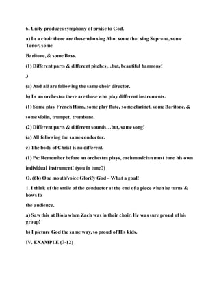6. Unity produces symphony of praise to God.
a) In a choir there are those who sing Alto, some that sing Soprano, some
Tenor, some
Baritone, & some Bass.
(1) Different parts & different pitches…but, beautiful harmony!
3
(a) And all are following the same choir director.
b) In an orchestra there are those who play different instruments.
(1) Some play FrenchHorn, some play flute, some clarinet, some Baritone, &
some violin, trumpet, trombone.
(2) Different parts & different sounds…but, same song!
(a) All following the same conductor.
c) The body of Christ is no different.
(1) Ps: Remember before an orchestra plays, eachmusician must tune his own
individual instrument! (you in tune?)
O. (6b) One mouth/voice Glorify God – What a goal!
1. I think of the smile of the conductorat the end of a piece when he turns &
bows to
the audience.
a) Saw this at Biola when Zach was in their choir. He was sure proud of his
group!
b) I picture God the same way, so proud of His kids.
IV. EXAMPLE (7-12)
 