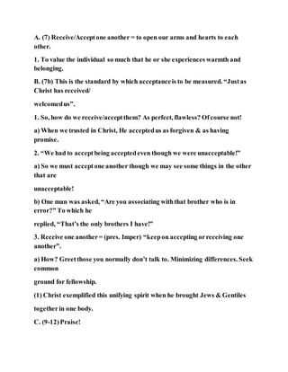 A. (7) Receive/Acceptone another = to open our arms and hearts to each
other.
1. To value the individual so much that he or she experiences warmth and
belonging.
B. (7b) This is the standard by which acceptanceis to be measured. “Justas
Christ has received/
welcomedus”.
1. So, how do we receive/acceptthem? As perfect, flawless? Ofcourse not!
a) When we trusted in Christ, He acceptedus as forgiven & as having
promise.
2. “We had to acceptbeing acceptedeven though we were unacceptable!”
a) So we must acceptone another though we may see some things in the other
that are
unacceptable!
b) One man was asked, “Are you associating withthat brother who is in
error?” To which he
replied, “That’s the only brothers I have!”
3. Receive one another= (pres. Imper) “keepon accepting orreceiving one
another”.
a) How? Greetthose you normally don’t talk to. Minimizing differences. Seek
common
ground for fellowship.
(1) Christ exemplified this unifying spirit when he brought Jews & Gentiles
togetherin one body.
C. (9-12)Praise!
 