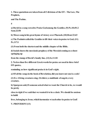 1. These quotations are taken from all 3 divisions of the OT - The Law, The
Prophets,
and The Psalms.
4
a) David in a song vowedto Praise Godamong the Gentiles. (9) Ps.18:49;2
Sam.22:50
b) Moses sang in his great hymn of victory over Pharaoh. (10)Deut.32:43
c) The Psalmistcalledthe Gentiles to lift their voices in praise to God. (11)
Ps.117:1
(1) From both the shortestand the middle chapter of the Bible.
d) Isaiah shares the messianic prophecy of the Messiahcoming as a shoot
springing up
from the stump of David’s family line. (12) Is.11:10
2. No less than five different Greek words for praise are used in three brief
OT quotes,
reminding us how significant praise is in God’s sight.
a) Of all the songs in the book of Revelation, did you know not one is a solo!
(1) Ex: 4 living creatures sing; 24 elders; a multitude of angels;every
creature.
b) Spurgeon said, If someone askedwhatwe want the Church to be, we would
be pretty
close to right if we said that we wanted it to be a choir. We should be anxious
to build
lives, belonging to Jesus, which harmonize w/eachother in praise to God!
V. PROVISION!(13)
 