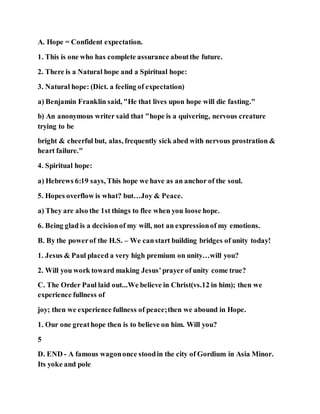 A. Hope = Confident expectation.
1. This is one who has complete assurance aboutthe future.
2. There is a Natural hope and a Spiritual hope:
3. Natural hope: (Dict. a feeling of expectation)
a) Benjamin Franklin said, "He that lives upon hope will die fasting."
b) An anonymous writer said that "hope is a quivering, nervous creature
trying to be
bright & cheerful but, alas, frequently sick abed with nervous prostration &
heart failure."
4. Spiritual hope:
a) Hebrews 6:19 says, This hope we have as an anchor of the soul.
5. Hopes overflow is what? but…Joy & Peace.
a) They are also the 1st things to flee when you loose hope.
6. Being glad is a decisionof my will, not an expressionof my emotions.
B. By the powerof the H.S. – We canstart building bridges of unity today!
1. Jesus & Paul placed a very high premium on unity…will you?
2. Will you work toward making Jesus’prayer of unity come true?
C. The Order Paul laid out...We believe in Christ(vs.12 in him); then we
experience fullness of
joy; then we experience fullness of peace;then we abound in Hope.
1. Our one greathope then is to believe on him. Will you?
5
D. END - A famous wagononce stoodin the city of Gordium in Asia Minor.
Its yoke and pole
 
