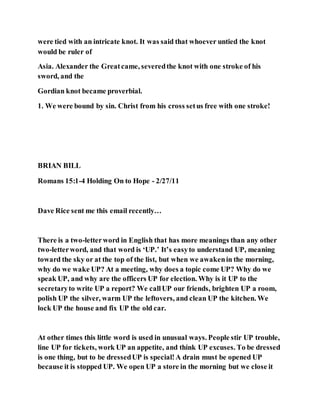 were tied with an intricate knot. It was said that whoever untied the knot
would be ruler of
Asia. Alexander the Greatcame, severedthe knot with one stroke of his
sword, and the
Gordian knot became proverbial.
1. We were bound by sin. Christ from his cross setus free with one stroke!
BRIAN BILL
Romans 15:1-4 Holding On to Hope - 2/27/11
Dave Rice sent me this email recently…
There is a two-letterword in English that has more meanings than any other
two-letterword, and that word is ‘UP.’ It’s easyto understand UP, meaning
toward the sky or at the top of the list, but when we awakenin the morning,
why do we wake UP? At a meeting, why does a topic come UP? Why do we
speak UP, and why are the officers UP for election. Why is it UP to the
secretaryto write UP a report? We callUP our friends, brighten UP a room,
polish UP the silver, warm UP the leftovers, and clean UP the kitchen. We
lock UP the house and fix UP the old car.
At other times this little word is used in unusual ways. People stir UP trouble,
line UP for tickets, work UP an appetite, and think UP excuses. To be dressed
is one thing, but to be dressedUP is special!A drain must be opened UP
because it is stopped UP. We open UP a store in the morning but we close it
 
