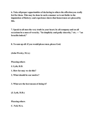 6. Take allproper opportunities of declaring to others the affectionyou really
feel for them. This may be done in such a manner as is not liable to the
imputation of flattery; and experience shows that honestmen are pleasedby
this.
7. Speak to all men the very truth in your heart. In all company and on all
occasions be a man of veracity. "In simplicity and godly sincerity," etc. — "an
Israelite indeed."
8. To sum up all: if you would please men, please God.
(John Wesley, M.A.)
Pleasing others
J. Lyth, D.D.
1. How far may we do this?
2. What should be our motive?
3. What are the best means of doing it?
(J. Lyth, D.D.)
Pleasing others
C. Neil, M.A.
 