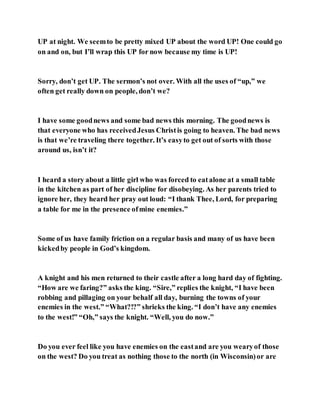 UP at night. We seemto be pretty mixed UP about the word UP! One could go
on and on, but I’ll wrap this UP for now because my time is UP!
Sorry, don’t get UP. The sermon’s not over. With all the uses of “up,” we
often get really down on people, don’t we?
I have some goodnews and some bad news this morning. The goodnews is
that everyone who has receivedJesus Christis going to heaven. The bad news
is that we’re traveling there together. It’s easyto get out of sorts with those
around us, isn’t it?
I heard a story about a little girl who was forced to eatalone at a small table
in the kitchen as part of her discipline for disobeying. As her parents tried to
ignore her, they heard her pray out loud: “I thank Thee, Lord, for preparing
a table for me in the presence ofmine enemies.”
Some of us have family friction on a regular basis and many of us have been
kickedby people in God’s kingdom.
A knight and his men returned to their castle after a long hard day of fighting.
“How are we faring?” asks the king. “Sire,” replies the knight, “I have been
robbing and pillaging on your behalf all day, burning the towns of your
enemies in the west.” “What?!?” shrieks the king. “I don’t have any enemies
to the west!” “Oh,” says the knight. “Well, you do now.”
Do you ever feel like you have enemies on the eastand are you wearyof those
on the west? Do you treat as nothing those to the north (in Wisconsin)or are
 