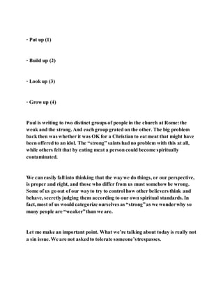 · Put up (1)
· Build up (2)
· Look up (3)
· Grow up (4)
Paul is writing to two distinct groups of people in the church at Rome:the
weak and the strong. And eachgroup grated on the other. The big problem
back then was whether it was OK for a Christian to eatmeat that might have
been offered to an idol. The “strong” saints had no problem with this at all,
while others felt that by eating meat a person could become spiritually
contaminated.
We caneasily fall into thinking that the waywe do things, or our perspective,
is proper and right, and those who differ from us must somehow be wrong.
Some of us go out of our wayto try to control how other believers think and
behave, secretlyjudging them according to our own spiritual standards. In
fact, most of us would categorize ourselves as “strong”as we wonderwhy so
many people are “weaker”than we are.
Let me make an important point. What we’re talking about today is really not
a sin issue. We are not askedto tolerate someone’strespasses.
 