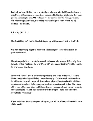 Instead, we’re calledto give grace to those who are wired differently than we
are. These differences are sometimes expressedin lifestyle choices orthey may
just be annoying habits. While the personwho rubs me the wrong waymay
not be sinning againstme, I canvery easily sin againsthim or her by my
attitude and actions.
1. Put up (Ro 15:1).
The first thing we’re calledto do is to put up with people. Look at Ro 15:1:
We who are strong ought to bear with the failings of the weak and not to
please ourselves.
The strongerbelievers are to bear with believers who behave differently than
they do. When Paul uses the word “ought,” he’s saying that we’re obligatedto
be gracious with others.
The word, “bear” means to “endure patiently and to be indulgent.” It’s the
idea of longsuffering and being slow to be angry. To bear with someone is to
be willing to suspend a rightful demand out of considerationfor the plight or
weakness ofanother. Unfortunately, we don’t tolerate much today. We sound
off, or run off, or run others off. Sometimes we square off and we may want to
knock someone off, but we seldom bearwith people. I read this quote this
week that I really like:
If you only love those who agree with you, your circle of love will exclude most
of the world.
 
