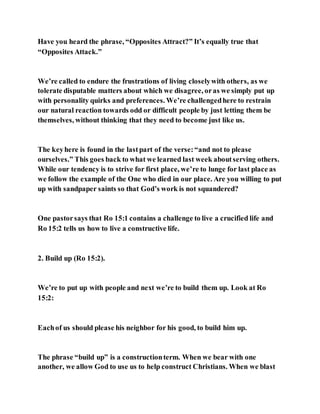 Have you heard the phrase, “Opposites Attract?” It’s equally true that
“Opposites Attack.”
We’re called to endure the frustrations of living closelywith others, as we
tolerate disputable matters about which we disagree, oras we simply put up
with personality quirks and preferences. We’re challengedhere to restrain
our natural reaction towards odd or difficult people by just letting them be
themselves, without thinking that they need to become just like us.
The keyhere is found in the lastpart of the verse:“and not to please
ourselves.” This goes back to what we learned last week aboutserving others.
While our tendency is to strive for first place, we’re to lunge for last place as
we follow the example of the One who died in our place. Are you willing to put
up with sandpaper saints so that God’s work is not squandered?
One pastorsays that Ro 15:1 contains a challenge to live a crucified life and
Ro 15:2 tells us how to live a constructive life.
2. Build up (Ro 15:2).
We’re to put up with people and next we’re to build them up. Look at Ro
15:2:
Eachof us should please his neighbor for his good, to build him up.
The phrase “build up” is a constructionterm. When we bear with one
another, we allow God to use us to help construct Christians. When we blast
 
