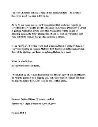 For even Christ did not please himself but, as it is written: ‘The insults of
those who insult you have fallen on me.
As we fix our eyes on Jesus, we’llbe reminded that he did not come to be
served but to serve and to give His life a ransomfor many (Mark 10:45). Paul
is quoting Psalm69:9 here to show that Jesus embracedthe insults of
irritating people. He didn’t please Himself and He took on reproaches that
were not His to bear, so that goodcould come to others.
If you find yourself getting really mad at people, then it’s probably because
you’re not looking up enough. Matthew 17:8 describes whathappened when
three of the disciples saw Jesus transfiguredbefore their eyes:
When they lookedup,
they saw no one exceptJesus.
Friend, look up at Jesus and remember that He puts up with you and He puts
up with the person who is bugging you. Take your eyes off yourself and resist
the urge to judge others. Let’s look up and see Him alone.
Romans:Putting Others First, As Jesus Did
Sermon by J. Ligon Duncan on April 24, 2002
Romans 15:1-6
 