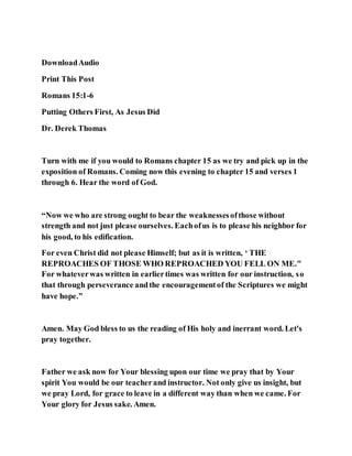 DownloadAudio
Print This Post
Romans 15:1-6
Putting Others First, As Jesus Did
Dr. Derek Thomas
Turn with me if you would to Romans chapter 15 as we try and pick up in the
exposition of Romans. Coming now this evening to chapter 15 and verses 1
through 6. Hear the word of God.
“Now we who are strong ought to bear the weaknessesofthose without
strength and not just please ourselves. Eachofus is to please his neighbor for
his good, to his edification.
For even Christ did not please Himself; but as it is written, ‘ THE
REPROACHES OF THOSE WHO REPROACHED YOU FELL ON ME."
For whateverwas written in earliertimes was written for our instruction, so
that through perseverance andthe encouragementof the Scriptures we might
have hope.”
Amen. May God bless to us the reading of His holy and inerrant word. Let's
pray together.
Father we ask now for Your blessing upon our time we pray that by Your
spirit You would be our teacherand instructor. Not only give us insight, but
we pray Lord, for grace to leave in a different way than when we came. For
Your glory for Jesus sake. Amen.
 