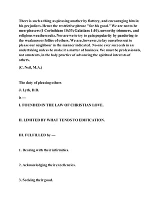 There is such a thing as pleasing another by flattery, and encouraging him in
his prejudices. Hence the restrictive phrase "for his good." We are not to be
men-pleasers (1 Corinthians 10:33;Galatians 1:10), unworthy trimmers, and
religious weathercocks. Norare we to try to gain popularity by pandering to
the weaknessorfollies of others. We are, however, to lay ourselves out to
please our neighbour in the manner indicated. No one ever succeeds in an
undertaking unless he make it a matter of business. We must be professionals,
not amateurs, in the holy practice of advancing the spiritual interests of
others.
(C. Neil, M.A.)
The duty of pleasing others
J. Lyth, D.D.
is —
I. FOUNDED IN THE LAW OF CHRISTIAN LOVE.
II. LIMITED BY WHAT TENDS TO EDIFICATION.
III. FULFILLED by —
1. Bearing with their infirmities.
2. Acknowledging their excellencies.
3. Seeking their good.
 
