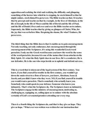 opposition and realizing the trial and realizing the difficulty and glimpsing
something of the horror into which he is stepping, he steels himself so that he
might endure, steels himself to persevere. The Bible teaches us that. It teaches
that by precept and teaches us that by example, in the lives of Abraham, in the
life of Joseph, in the life of Moses andthe life of David and the life of Paul,
and the life of Daniel. Over and over and over the Bible teaches us to endure.
Supremely, the Bible teaches that by giving us glimpses of Christ, Who, for
the joy that was setbefore Him. Despising the shame, He what? Endures, He
perseveres.
The third thing that the Bible does is that it enables us to gain encouragement.
Not only teaching, not only endurance, but encouragementthrough the
encouragementofthe Scriptures. It's using this wonderful Greek word
paraclete. I only use the Greek word because youknow the word in the sense
of the word paraclete, becauseit is one of the names that Jesus attachesto the
Holy Spirit. It's what the Holy Spirit does in our lives. He's a comforter, He is
our defender, He is the one who steps beside us to uphold and defend out case.
This is a word that is taken out of the legalsystem of the first century. You
know, if you find yourself in trouble in the first century, you wouldn't go
down the main streetto a firm of lawyers, you know, Abraham, Isaac &
Jacob, and you didn't know who they were. NO, if you find yourself in trouble
you would want a paraclete. Thatis somebody who actually knew you.
Somebody who could speak in your defense. Someone who knows you
intimately. That's what the Scriptures do. The Scriptures know us intimately.
The Scriptures engage in this ministry of encouragement, motivating us,
challenging us, equipping us, calling upon us to endure with the absolute
certainly of God's covenantalpromises attending our every step.
There is a fourth thing the Scriptures do, and that is they give us hope. They
give us hope. “What everwas written was written for our instruction that
 