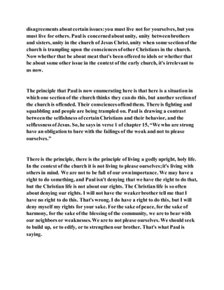 disagreements aboutcertain issues:you must live not for yourselves, but you
must live for others. Paul is concernedaboutunity, unity betweenbrothers
and sisters, unity in the church of Jesus Christ, unity when some sectionof the
church is trampling upon the consciencesofother Christians in the church.
Now whether that be about meat that's been offered to idols or whether that
be about some other issue in the context of the early church, it's irrelevant to
us now.
The principle that Paul is now enumerating here is that here is a situation in
which one sectionof the church thinks they cando this, but another sectionof
the church is offended. Their consciencesoffendthem. There is fighting and
squabbling and people are being trampled on. Paul is drawing a contrast
betweenthe selfishness ofcertainChristians and their behavior, and the
selflessnessofJesus. So, he says in verse 1 of chapter 15, “We who are strong
have an obligation to bare with the failings of the weak and not to please
ourselves.”
There is the principle, there is the principle of living a godly upright, holy life.
In the context of the church it is not living to please ourselves;it's living with
others in mind. We are not to be full of our ownimportance. We may have a
right to do something, and Paul isn't denying that we have the right to do that,
but the Christian life is not about our rights. The Christian life is so often
about denying our rights. I will not have the weakerbrother tell me that I
have no right to do this. That's wrong. I do have a right to do this, but I will
deny myself my rights for your sake. Forthe sake ofpeace, for the sake of
harmony, for the sake ofthe blessing of the community, we are to bear with
our neighbors or weaknesses.We are to not please ourselves. We should seek
to build up, or to edify, or to strengthen our brother. That's what Paul is
saying.
 