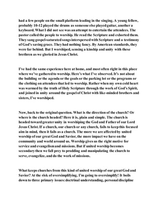 had a few people on the small platform leading in the singing. A young fellow,
probably 10-12 played the drums as someone else playedguitar, another a
keyboard. What I did not see was anattempt to entertain the attendees. The
pastor calledthe people to worship. He read the Scripture and exhorted them.
They sang gospel-saturatedsongsinterspersedwith Scripture and a testimony
of God’s saving grace. Theyhad nothing fancy. By American standards, they
were far behind. But I worshiped, sensing a kinship and unity with these
brethren as we gloried in Jesus Christ.
I’ve had the same experience here at home, and most often right in this place
where we’ve gatheredto worship. Here’s what I’ve observed. It’s not about
the building or the agenda or the goals or the parking lot or the programs or
the clothing on attendees that led to worship. Ratherwhen my own cold heart
was warmed by the truth of Holy Scripture through the work of God’s Spirit,
and joined in unity around the gospelof Christ with like-minded brothers and
sisters, I’ve worshiped.
Now, back to the originalquestion. What is the direction of the church? Or
where is the church headed? Here it is, plain and simple. The church is
headed towardgreaterunity in worshiping the God and Fatherof our Lord
Jesus Christ. If a church, our church or any church, fails to keepthis focused
aim in mind, then it fails as a church. The more we are affectedby united
worship of our greatGod and Savior, the more impact we have on the
community and world around us. Worship gives us the right motive for
service and evangelismand missions. But if united worship becomes
secondarythen we fall prey to prodding and manipulating the church to
serve, evangelize, and do the work of missions.
What keeps churches from this kind of united worship of our greatGod and
Savior? At the risk of oversimplifying, I’m going to oversimplify! It boils
down to three primary issues:doctrinal understanding, personaldiscipline
 