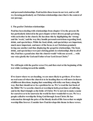 and personalrelationships. Paul tackles those issuesin our text, and so will
we, focusing particularly on Christian relationships since that is the context of
our passage.
I. The goalin Christian relationships
Paul has been dealing with relationships from chapter 12 to the present. He
has particularly labored in the past chapter at how diverse people getalong
with eachother in the church. He has done this by highlighting the ‘strong’
and the ‘weak,’and the way they handle personalconvictions regarding food,
drink, and specialdays. While the food, drink, and specialdays are important,
much more important, and more of the focus, is on Christians genuinely
loving one another and thus displaying the gospelin relationships. The food,
drink, and specialdays were just sticking points in relationships. But in all of
this, Paul has a grand aim: that the church would “with one accord. . . with
one voice glorify the God and Fatherof our Lord Jesus Christ.”
We will begin with the goalin verses 5-6, and then start at the beginning of the
text while working toward the middle.
If we know where we are heading, we are more likely to getthere. If we have
no real sense of where the church is to be heading then we will move in dozens
of different directions, hoping that something will strike our fancy along the
way. But that should never be a problem for us. We’ve read the last book of
the Bible! We’ve seenthe church at worship in both greattimes of suffering
and in the final triumph as the bride of Christ. We’re not out to make a name
for ourselves orto be knownin the world for how wonderful we are. We’re a
people calledto worship the living God through Jesus Christ. He has
redeemedus through the price of the bloody death of His Son so that we might
worship Him forever. Consider how Paul develops this theme in these verses.
 