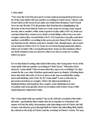 1. One mind
“Now may the God who gives perseveranceand encouragementgrantyou to
be of the same mind with one another according to Christ Jesus,” thatis, with
Jesus Christ as the focus of our unity [see John Stott, Romans: God’s Good
News for the World, 371]. Remember that Paul has been highlighting the
diversity in the localchurch. Some are weak, some are strong;some regard
one day above another, while some regardeveryday alike (14:5–6). Some are
convinced that they cannot eator drink certain things; others have no such
scruples, and so they eatand drink (14:13–23). Some have one gift, some have
another; eachdiffers according to the grace givento them (12:6). Some have
one function in the church, some have another; but, though many, all are part
of one body in Christ (12:4–5). Some are Jewishin backgroundand culture;
others are Gentile with a strong Roman bent. Some are fair-skinned, others
are dark-skinned;some are masters;others are slaves;some are wealthy,
others are poor.
It is in that kind of setting, that kind of diversity, that God grants “to be of the
same mind with one another according to Christ Jesus.” Whatdoes Paul
mean by “same mind”? Does it mean that they agree on everything? No, that
cannot be the case,since Paulhas spent much space in chapter 14 letting them
know that their diversity of views is okayon the non-essentials like eating
meat and drinking wine (14:6–9). So “same mind” is not a reference to
personalconvictions or scruples. That’s the inherent problem in
fundamentalism and legalism:they require same-mindedness in non-
essentials,and consequently, focus on secondaryand tertiary issues while
neglecting more important truths.
The “same mind with one another” has to do with the essentials ofthe faith—
doctrine—particularly those truths that tie us togetheras Christians: the
nature of God; the deity, Incarnation, and redeeming work of Christ; the fall
of man; salvation by grace through faith in Christ; the indwelling Holy Spirit;
the church as the body of Christ; and the certainty of Christ’s return. We may
 