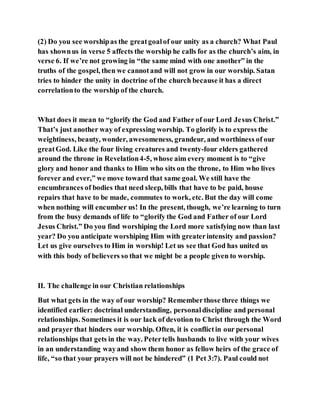 (2) Do you see worshipas the greatgoalof our unity as a church? What Paul
has shownus in verse 5 affects the worship he calls for as the church’s aim, in
verse 6. If we’re not growing in “the same mind with one another” in the
truths of the gospel, then we cannotand will not grow in our worship. Satan
tries to hinder the unity in doctrine of the church because it has a direct
correlationto the worship of the church.
What does it mean to “glorify the God and Father of our Lord Jesus Christ.”
That’s just another way of expressing worship. To glorify is to express the
weightiness, beauty, wonder, awesomeness, grandeur, and worthiness of our
greatGod. Like the four living creatures and twenty-four elders gathered
around the throne in Revelation4-5, whose aim every moment is to “give
glory and honor and thanks to Him who sits on the throne, to Him who lives
forever and ever,” we move toward that same goal. We still have the
encumbrances of bodies that need sleep, bills that have to be paid, house
repairs that have to be made, commutes to work, etc. But the day will come
when nothing will encumber us! In the present, though, we’re learning to turn
from the busy demands of life to “glorify the God and Father of our Lord
Jesus Christ.” Do you find worshiping the Lord more satisfying now than last
year? Do you anticipate worshiping Him with greaterintensity and passion?
Let us give ourselves to Him in worship! Let us see that God has united us
with this body of believers so that we might be a people given to worship.
II. The challenge in our Christian relationships
But what gets in the way of our worship? Rememberthose three things we
identified earlier: doctrinal understanding, personaldiscipline and personal
relationships. Sometimes it is our lack of devotion to Christ through the Word
and prayer that hinders our worship. Often, it is conflictin our personal
relationships that gets in the way. Petertells husbands to live with your wives
in an understanding wayand show them honor as fellow heirs of the grace of
life, “so that your prayers will not be hindered” (1 Pet 3:7). Paul could not
 