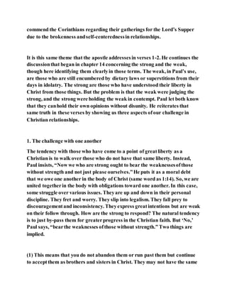 commend the Corinthians regarding their gatherings for the Lord’s Supper
due to the brokenness andself-centerednessin relationships.
It is this same theme that the apostle addressesin verses 1-2. He continues the
discussionthat began in chapter 14 concerning the strong and the weak,
though here identifying them clearlyin those terms. The weak, in Paul’s use,
are those who are still encumbered by dietary laws or superstitions from their
days in idolatry. The strong are those who have understood their liberty in
Christ from those things. But the problem is that the weak were judging the
strong, and the strong were holding the weak in contempt. Paul let both know
that they canhold their own opinions without disunity. He reiterates that
same truth in these verses by showing us three aspects ofour challenge in
Christian relationships.
1. The challenge with one another
The tendency with those who have come to a point of greatliberty as a
Christian is to walk over those who do not have that same liberty. Instead,
Paul insists, “Now we who are strong ought to bear the weaknessesofthose
without strength and not just please ourselves.”He puts it as a moral debt
that we owe one another in the body of Christ (same word as 1:14). So, we are
united togetherin the body with obligations toward one another. In this case,
some struggle over various issues. Theyare up and down in their personal
discipline. They fret and worry. They slip into legalism. They fall prey to
discouragementand inconsistency. Theyexpress greatintentions but are weak
on their follow through. How are the strong to respond? The natural tendency
is to just by-pass them for greaterprogress in the Christian faith. But ‘No,’
Paul says, “bearthe weaknesses ofthose without strength.” Two things are
implied.
(1) This means that you do not abandon them or run past them but continue
to acceptthem as brothers and sisters in Christ. They may not have the same
 