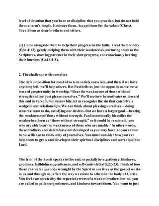 level of devotion that you have or discipline that you practice, but do not hold
them at arm’s length. Embrace them. Accept them for the sake ofChrist.
Treatthem as dear brothers and sisters.
(2) Come alongside them to help their progress in the faith. Treatthem kindly
(Eph 4:32), gently, helping them with their weaknesses, nurturing them in the
Scriptures, showing patience in their slow progress, andconsciouslybearing
their burdens (Gal 6:1-5).
2. The challenge with ourselves
The default position for most of us is to satisfyourselves, and then if we have
anything left, we’ll help others. But Paul tells us just the opposite as we move
toward greaterunity in worship. “Bearthe weaknessesofthose without
strength and not just please ourselves.”We’llsee how he motivates us toward
this end in verse 3, but meanwhile, let us recognize the sin that candrive a
wedge in our relationships. We can think about pleasing ourselves—doing
what we want to do, satisfying our desires. But we have a largergoal—bearing
the weaknessesofthose without strength. Paul intentionally identifies the
weakerbrethren as “those without strength,” or it could be rendered, ‘you
who are able bear the weaknessesofthose who are unable.’ In other words,
these brothers and sisters have not developed as you may have, so you cannot
be so selfishas to think only of yourselves. You must considerhow you can
help them to grow and develop in their spiritual disciplines and worship of the
Lord.
The fruit of the Spirit speaks to this end, especiallylove, patience, kindness,
goodness,faithfulness, gentleness,and self-control(Gal 5:22-23). Think of how
those characterqualities wrought by the Spirit in our lives as the gospelworks
in us and through us, affect the way we relate to others in the body of Christ.
You feel exasperatedby the repeatederrors of a weakerbrother; but no, you
are calledto patience gentleness, andkindness toward them. You want to just
 