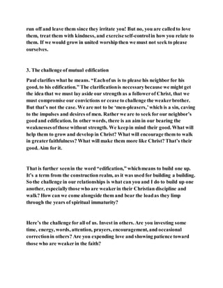 run off and leave them since they irritate you! But no, you are calledto love
them, treat them with kindness, and exercise self-controlin how you relate to
them. If we would grow in united worship then we must not seek to please
ourselves.
3. The challenge of mutual edification
Paul clarifies what he means. “Eachofus is to please his neighbor for his
good, to his edification.” The clarificationis necessarybecause we might get
the idea that we must lay aside our strength as a followerof Christ, that we
must compromise our convictions or cease to challenge the weakerbrother.
But that’s not the case. We are not to be ‘men-pleasers,’which is a sin, caving
to the impulses and desires of men. Rather we are to seek for our neighbor’s
goodand edification. In other words, there is an aim in our bearing the
weaknessesofthose without strength. We keepin mind their good. What will
help them to grow and develop in Christ? What will encourage them to walk
in greaterfaithfulness? What will make them more like Christ? That’s their
good. Aim for it.
That is further seenin the word “edification,” whichmeans to build one up.
It’s a term from the construction realm, as it was used for building a building.
So the challenge in our relationships is what can you and I do to build up one
another, especiallythose who are weakerin their Christian discipline and
walk? How can we come alongside them and bear the loadas they limp
through the years of spiritual immaturity?
Here’s the challenge for all of us. Invest in others. Are you investing some
time, energy, words, attention, prayers, encouragement, and occasional
correctionin others? Are you expending love and showing patience toward
those who are weakerin the faith?
 