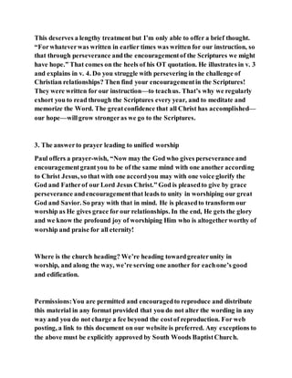 This deserves a lengthy treatment but I’m only able to offer a brief thought.
“Forwhateverwas written in earlier times was written for our instruction, so
that through perseverance andthe encouragementof the Scriptures we might
have hope.” That comes on the heels of his OT quotation. He illustrates in v. 3
and explains in v. 4. Do you struggle with persevering in the challenge of
Christian relationships? Then find your encouragementin the Scriptures!
They were written for our instruction—to teachus. That’s why we regularly
exhort you to read through the Scriptures every year, and to meditate and
memorize the Word. The greatconfidence that all Christ has accomplished—
our hope—willgrow strongeras we go to the Scriptures.
3. The answerto prayer leading to unified worship
Paul offers a prayer-wish, “Now may the God who gives perseverance and
encouragementgrantyou to be of the same mind with one another according
to Christ Jesus, so that with one accordyou may with one voice glorify the
God and Fatherof our Lord Jesus Christ.” God is pleasedto give by grace
perseverance andencouragementthat leads to unity in worshiping our great
God and Savior. So pray with that in mind. He is pleasedto transform our
worship as He gives grace for our relationships. In the end, He gets the glory
and we know the profound joy of worshiping Him who is altogetherworthy of
worship and praise for all eternity!
Where is the church heading? We’re heading towardgreaterunity in
worship, and along the way, we’re serving one another for eachone’s good
and edification.
Permissions:You are permitted and encouragedto reproduce and distribute
this material in any format provided that you do not alter the wording in any
way and you do not charge a fee beyond the costof reproduction. For web
posting, a link to this document on our website is preferred. Any exceptions to
the above must be explicitly approved by South Woods BaptistChurch.
 