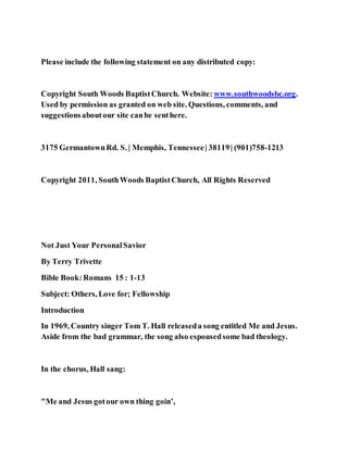 Please include the following statement on any distributed copy:
Copyright South Woods BaptistChurch. Website: www.southwoodsbc.org.
Used by permission as granted on web site. Questions, comments, and
suggestionsaboutour site canbe senthere.
3175 GermantownRd. S. | Memphis, Tennessee| 38119| (901)758-1213
Copyright 2011, SouthWoods BaptistChurch, All Rights Reserved
Not Just Your PersonalSavior
By Terry Trivette
Bible Book:Romans 15 : 1-13
Subject: Others, Love for; Fellowship
Introduction
In 1969, Country singer Tom T. Hall releaseda song entitled Me and Jesus.
Aside from the bad grammar, the song also espousedsome bad theology.
In the chorus, Hall sang:
"Me and Jesus gotour own thing goin’,
 