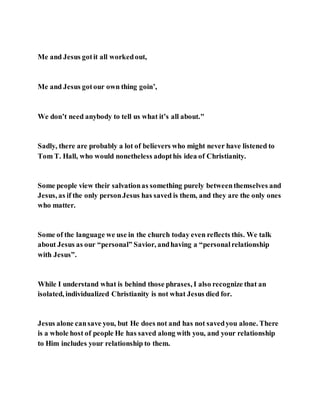 Me and Jesus gotit all workedout,
Me and Jesus gotour own thing goin’,
We don’t need anybody to tell us what it’s all about."
Sadly, there are probably a lot of believers who might never have listened to
Tom T. Hall, who would nonetheless adopthis idea of Christianity.
Some people view their salvationas something purely betweenthemselves and
Jesus, as if the only personJesus has saved is them, and they are the only ones
who matter.
Some of the language we use in the church today even reflects this. We talk
about Jesus as our “personal” Savior, andhaving a “personalrelationship
with Jesus”.
While I understand what is behind those phrases, I also recognize that an
isolated, individualized Christianity is not what Jesus died for.
Jesus alone cansave you, but He does not and has not savedyou alone. There
is a whole host of people He has saved along with you, and your relationship
to Him includes your relationship to them.
 