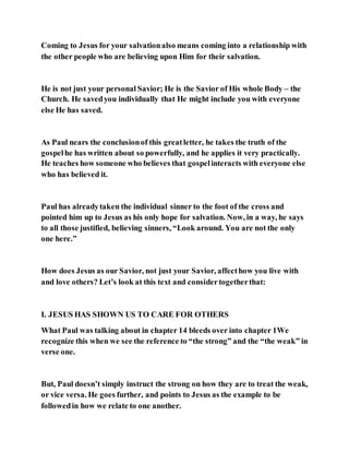 Coming to Jesus for your salvationalso means coming into a relationship with
the other people who are believing upon Him for their salvation.
He is not just your personal Savior; He is the Savior of His whole Body – the
Church. He savedyou individually that He might include you with everyone
else He has saved.
As Paul nears the conclusionof this greatletter, he takes the truth of the
gospelhe has written about so powerfully, and he applies it very practically.
He teaches how someone who believes that gospelinteracts with everyone else
who has believed it.
Paul has alreadytaken the individual sinner to the foot of the cross and
pointed him up to Jesus as his only hope for salvation. Now, in a way, he says
to all those justified, believing sinners, “Look around. You are not the only
one here.”
How does Jesus as our Savior, not just your Savior, affecthow you live with
and love others? Let’s look at this text and considertogetherthat:
I. JESUS HAS SHOWN US TO CARE FOR OTHERS
What Paul was talking about in chapter 14 bleeds over into chapter 1We
recognize this when we see the reference to “the strong” and the “the weak” in
verse one.
But, Paul doesn’t simply instruct the strong on how they are to treat the weak,
or vice versa. He goes further, and points to Jesus as the example to be
followedin how we relate to one another.
 