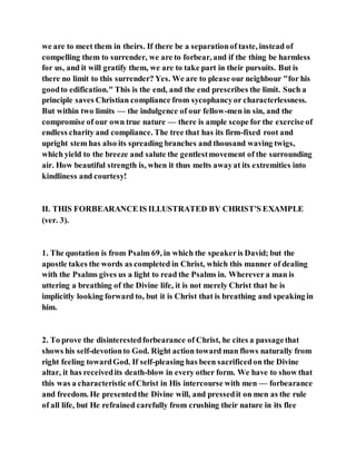 we are to meet them in theirs. If there be a separationof taste, instead of
compelling them to surrender, we are to forbear, and if the thing be harmless
for us, and it will gratify them, we are to take part in their pursuits. But is
there no limit to this surrender? Yes. We are to please our neighbour "for his
goodto edification." This is the end, and the end prescribes the limit. Such a
principle saves Christian compliance from sycophancyor characterlessness.
But within two limits — the indulgence of our fellow-men in sin, and the
compromise of our own true nature — there is ample scope for the exercise of
endless charity and compliance. The tree that has its firm-fixed root and
upright stem has also its spreading branches and thousand waving twigs,
which yield to the breeze and salute the gentlestmovement of the surrounding
air. How beautiful strength is, when it thus melts awayat its extremities into
kindliness and courtesy!
II. THIS FORBEARANCEIS ILLUSTRATED BY CHRIST'S EXAMPLE
(ver. 3).
1. The quotation is from Psalm 69, in which the speakeris David; but the
apostle takes the words as completed in Christ, which this manner of dealing
with the Psalms gives us a light to read the Psalms in. Wherever a man is
uttering a breathing of the Divine life, it is not merely Christ that he is
implicitly looking forward to, but it is Christ that is breathing and speaking in
him.
2. To prove the disinterestedforbearance of Christ, he cites a passagethat
shows his self-devotionto God. Right action toward man flows naturally from
right feeling towardGod. If self-pleasing has been sacrificedon the Divine
altar, it has receivedits death-blow in every other form. We have to show that
this was a characteristic ofChrist in His intercourse with men — forbearance
and freedom. He presentedthe Divine will, and pressedit on men as the rule
of all life, but He refrained carefully from crushing their nature in its flee
 