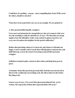 Could there be anything – anyone – more compelling than Jesus? If He cared
for others, should we not also?
Notice how Jesus is put before our eyes as an example. We are pointed to:
A. How practicalfollowing His example is
Verse one is an instruction for strong believers, but as it connects with verse
two, the teaching is really for all believers. It says, “We then that are strong
ought to bear the infirmities of the weak, andnot to please ourselves. Let
every one of us please his neighbor for his goodto edification.”
Rather than just doing whateverI want to do, and whateverwill make me
happy, I am to considerwhat I can do that will help please someoneelse, and
build them up, even to the extent of carrying on myself their personal
struggles.
Selfishness is buried under a desire to bless others and help them grow in
grace.
To hammer home this practical, personalethic, Paul does not merely tell us
that it is the cordialand correctthing to do. He tells us that it is the Christ-
like thing to do.
Look at verse It says, “ForevenChrist pleasednot himself; but, as it is
written, The reproaches ofthem that reproachedthee fell on me.”
 