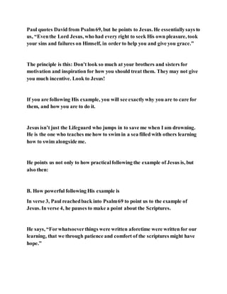 Paul quotes David from Psalm69, but he points to Jesus. He essentiallysays to
us, “Eventhe Lord Jesus, who had every right to seek His own pleasure, took
your sins and failures on Himself, in order to help you and give you grace.”
The principle is this: Don’t look so much at your brothers and sisters for
motivation and inspiration for how you should treat them. They may not give
you much incentive. Look to Jesus!
If you are following His example, you will see exactlywhy you are to care for
them, and how you are to do it.
Jesus isn’t just the Lifeguard who jumps in to save me when I am drowning.
He is the one who teaches me how to swim in a sea filled with others learning
how to swim alongside me.
He points us not only to how practicalfollowing the example of Jesus is, but
also then:
B. How powerful following His example is
In verse 3, Paul reachedback into Psalm69 to point us to the example of
Jesus. In verse 4, he pauses to make a point about the Scriptures.
He says, “Forwhatsoeverthings were written aforetime were written for our
learning, that we through patience and comfort of the scriptures might have
hope.”
 