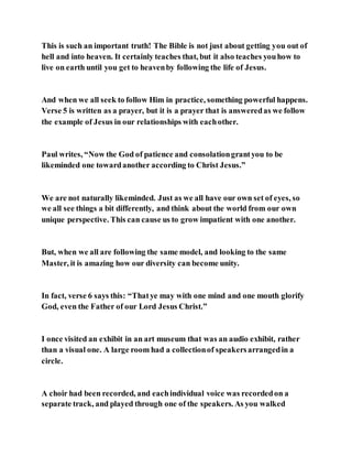 This is such an important truth! The Bible is not just about getting you out of
hell and into heaven. It certainly teaches that, but it also teaches youhow to
live on earth until you get to heavenby following the life of Jesus.
And when we all seek to follow Him in practice, something powerful happens.
Verse 5 is written as a prayer, but it is a prayer that is answeredas we follow
the example of Jesus in our relationships with eachother.
Paul writes, “Now the God of patience and consolationgrantyou to be
likeminded one towardanother according to Christ Jesus.”
We are not naturally likeminded. Just as we all have our own set of eyes, so
we all see things a bit differently, and think about the world from our own
unique perspective. This can cause us to grow impatient with one another.
But, when we all are following the same model, and looking to the same
Master, it is amazing how our diversity can become unity.
In fact, verse 6 says this: “Thatye may with one mind and one mouth glorify
God, even the Father of our Lord Jesus Christ.”
I once visited an exhibit in an art museum that was an audio exhibit, rather
than a visual one. A large room had a collectionof speakersarrangedin a
circle.
A choir had been recorded, and eachindividual voice was recordedon a
separate track, and played through one of the speakers. As you walked
 
