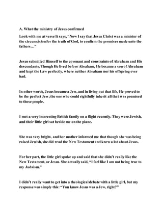 A. What the ministry of Jesus confirmed
Look with me at verse It says, “Now I say that Jesus Christ was a minister of
the circumcisionfor the truth of God, to confirm the promises made unto the
fathers…”
Jesus submitted Himself to the covenant and constraints of Abraham and His
descendants. ThoughHe lived before Abraham, He became a son of Abraham
and kept the Law perfectly, where neither Abraham nor his offspring ever
had.
In other words, Jesus became a Jew, and in living out that life, He proved to
be the perfect Jew;the one who could rightfully inherit all that was promised
to those people.
I met a very interesting British family on a flight recently. They were Jewish,
and their little girl sat beside me on the plane.
She was very bright, and her mother informed me that though she was being
raisedJewish, she did read the New Testamentand knew a lot about Jesus.
For her part, the little girl spoke up and said that she didn’t really like the
New Testament, or Jesus. She actuallysaid, “I feel like I am not being true to
my Judaism.”
I didn’t really want to get into a theologicaldebate with a little girl, but my
response was simply this: “You know Jesus was a Jew, right?”
 
