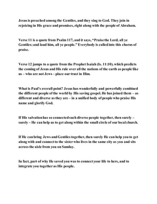 Jesus is preached among the Gentiles, and they sing to God. They join in
rejoicing in His grace and promises, right along with the people of Abraham.
Verse 11 is a quote from Psalm 117, and it says, “Praisethe Lord, all ye
Gentiles;and laud him, all ye people.” Everybody is calledinto this chorus of
praise.
Verse 12 jumps to a quote from the Prophet Isaiah (Is. 11:10), which predicts
the coming of Jesus and His rule over all the nations of the earth as people like
us – who are not Jews – place our trust in Him.
What is Paul’s overall point? Jesus has wonderfully and powerfully combined
the different people of the world by His saving gospel. He has joined them – as
different and diverse as they are – in a unified body of people who praise His
name and glorify God.
If His salvationhas so connectedsuch diverse people together, then surely –
surely – He can help us to get along within the small circle of our localchurch.
If He canbring Jews andGentiles together, then surely He can help you to get
along with and connectto the sisterwho lives in the same city as you and sits
across the aisle from you on Sunday.
In fact, part of why He saved you was to connectyour life to hers, and to
integrate you togetheras His people.
 