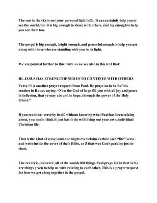 The sun in the sky is not your personallight bulb. It cancertainly help you to
see the world, but it is big enoughto share with others, and big enough to help
you see them too.
The gospelis big enough, bright enough, and powerful enough to help you get
along with those who are standing with you in its light.
We are pointed further to this truth as we see also in this text that:
III. JESUS HAS STRENGTHENED US TO CONTINUE WITH OTHERS
Verse 13 is another prayer request from Paul. He prays on behalf of his
readers in Rome, saying, “Now the God of hope fill you with all joy and peace
in believing, that ye may abound in hope, through the powerof the Holy
Ghost.”
If you read that verse by itself, without knowing what Paul has been talking
about, you might think it just has to do with living out your own, individual
Christian life.
That is the kind of verse someone might even claim as their own “life” verse,
and write inside the coverof their Bible, as if that was God speaking just to
them.
The reality is, however, all of the wonderful things Paul prays for in that verse
are things given to help us with relating to eachother. This is a prayer request
for how we getalong togetherin the gospel.
 
