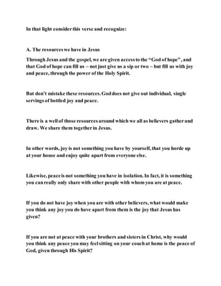 In that light considerthis verse and recognize:
A. The resourceswe have in Jesus
Through Jesus and the gospel, we are given accessto the “God of hope”, and
that God of hope can fill us – not just give us a sip or two – but fill us with joy
and peace, through the power of the Holy Spirit.
But don’t mistake these resources.Goddoes not give out individual, single
servings of bottled joy and peace.
There is a wellof those resourcesaround which we all as believers gatherand
draw. We share them togetherin Jesus.
In other words, joy is not something you have by yourself, that you horde up
at your house and enjoy quite apart from everyone else.
Likewise, peaceis not something you have in isolation. In fact, it is something
you canreally only share with other people with whom you are at peace.
If you do not have joy when you are with other believers, what would make
you think any joy you do have apart from them is the joy that Jesus has
given?
If you are not at peace with your brothers and sisters in Christ, why would
you think any peace you may feelsitting on your couchat home is the peace of
God, given through His Spirit?
 