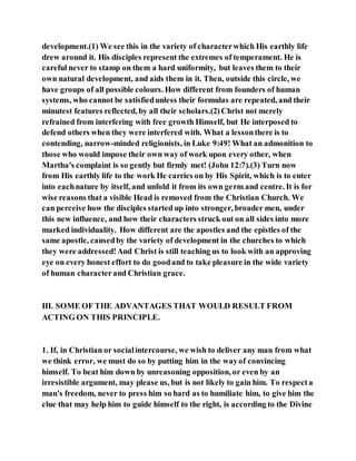 development.(1) We see this in the variety of characterwhich His earthly life
drew around it. His disciples represent the extremes of temperament. He is
careful never to stamp on them a hard uniformity, but leaves them to their
own natural development, and aids them in it. Then, outside this circle, we
have groups of all possible colours. How different from founders of human
systems, who cannot be satisfiedunless their formulas are repeated, and their
minutest features reflected, by all their scholars.(2)Christ not merely
refrained from interfering with free growth Himself, but He interposed to
defend others when they were interfered with. What a lessonthere is to
contending, narrow-minded religionists, in Luke 9:49! What an admonition to
those who would impose their own way of work upon every other, when
Martha's complaint is so gently but firmly met! (John 12:7).(3) Turn now
from His earthly life to the work He carries on by His Spirit, which is to enter
into eachnature by itself, and unfold it from its own germ and centre. It is for
wise reasons that a visible Head is removed from the Christian Church. We
can perceive how the disciples started up into stronger, broader men, under
this new influence, and how their characters struck out on all sides into more
marked individuality. How different are the apostles and the epistles of the
same apostle, causedby the variety of development in the churches to which
they were addressed!And Christ is still teaching us to look with an approving
eye on every honest effort to do goodand to take pleasure in the wide variety
of human characterand Christian grace.
III. SOME OF THE ADVANTAGES THAT WOULD RESULT FROM
ACTING ON THIS PRINCIPLE.
1. If, in Christian or socialintercourse, we wish to deliver any man from what
we think error, we must do so by putting him in the wayof convincing
himself. To beat him down by unreasoning opposition, or even by an
irresistible argument, may please us, but is not likely to gain him. To respecta
man's freedom, never to press him so hard as to humiliate him, to give him the
clue that may help him to guide himself to the right, is according to the Divine
 
